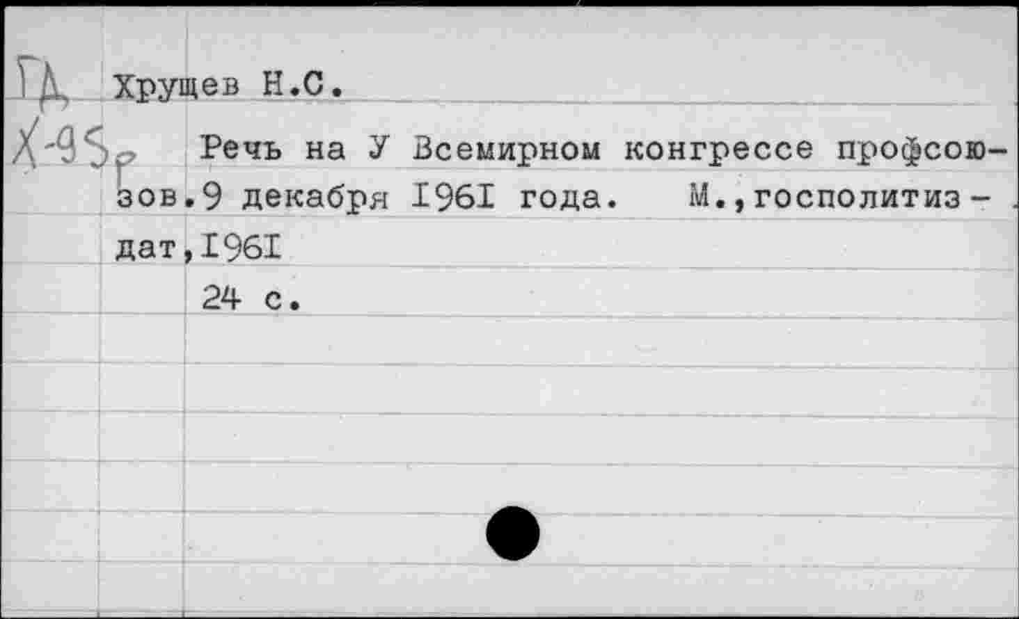 ﻿IK.	Хрущев H.С.		
x-^	Y ЗОВ	Речь на У	Всемирном конгрессе профсою-
		.9 декабря	1961 года. М.,госполитиз -
	дат	,1961	
				24 с.	
			
			
			
			
			
			